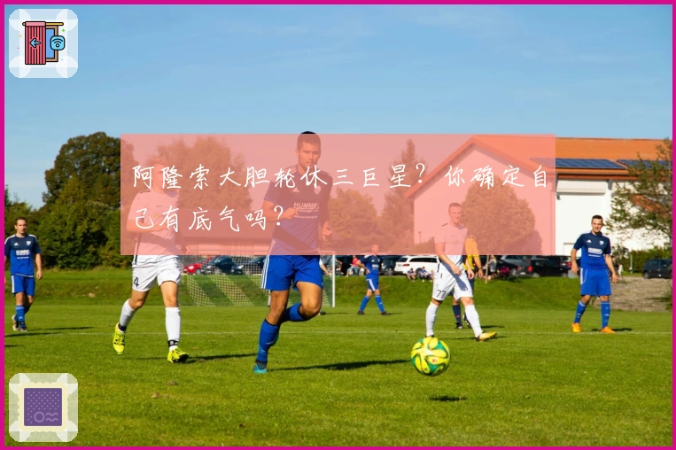 阿隆索大胆轮休三巨星？你确定自己有底气吗？