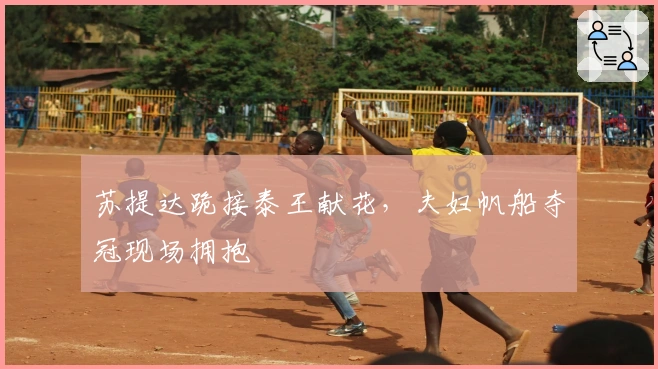 苏提达跪接泰王献花，夫妇帆船夺冠现场拥抱