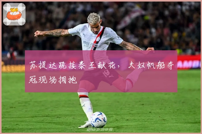 苏提达跪接泰王献花，夫妇帆船夺冠现场拥抱