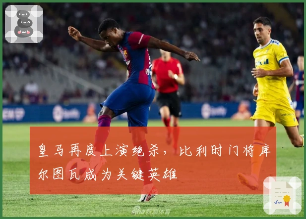 皇马再度上演绝杀，比利时门将库尔图瓦成为关键英雄