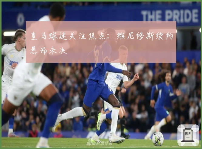 皇马球迷关注焦点:维尼修斯续约悬而未决