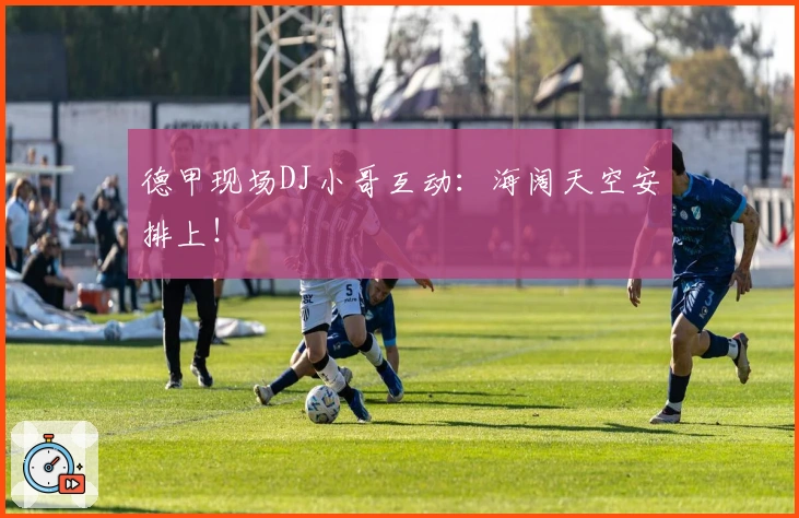 德甲现场DJ小哥互动：海阔天空安排上！