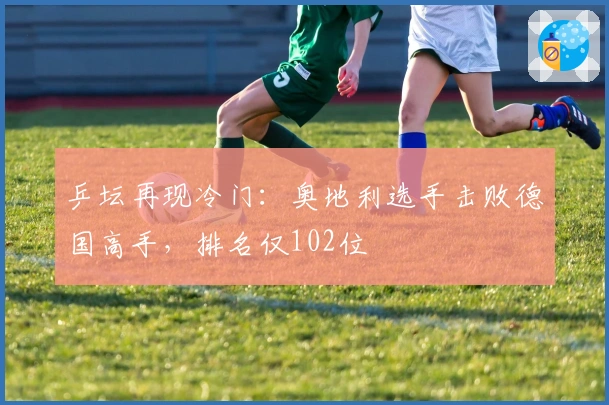 乒坛再现冷门：奥地利选手击败德国高手，排名仅102位